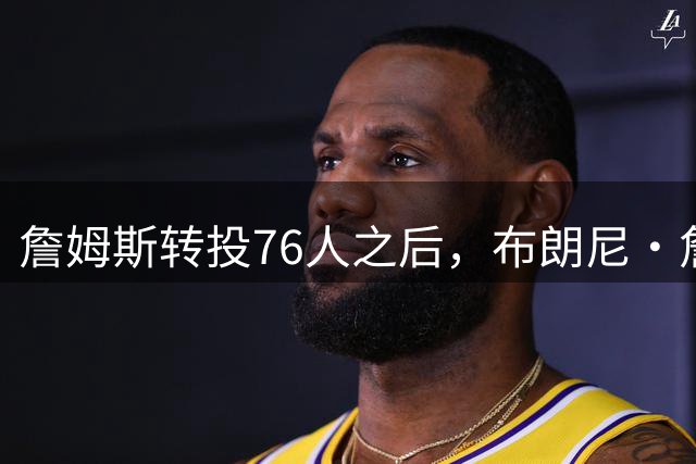 詹姆斯转投76人之后，布朗尼・詹姆斯在湖人的未来迎来残酷现实